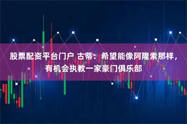 股票配资平台门户 古蒂：希望能像阿隆索那样，有机会执教一家豪门俱乐部