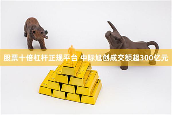 股票十倍杠杆正规平台 中际旭创成交额超300亿元
