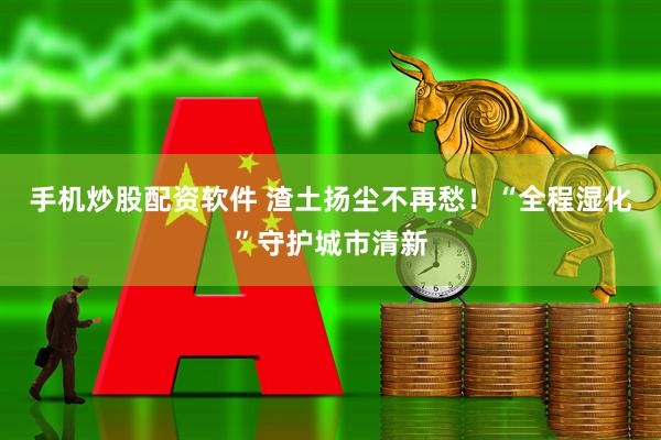 手机炒股配资软件 渣土扬尘不再愁！“全程湿化”守护城市清新