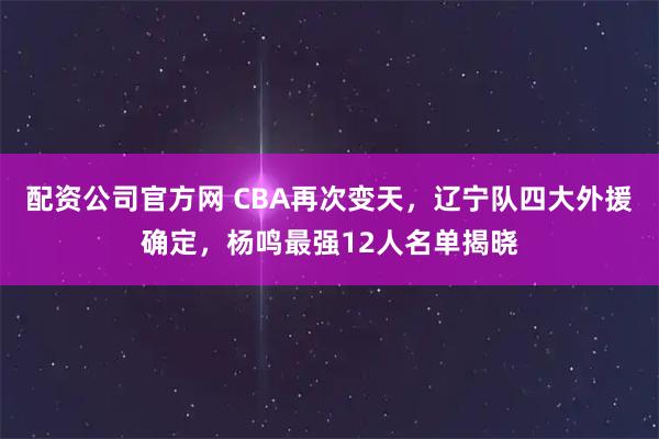 配资公司官方网 CBA再次变天，辽宁队四大外援确定，杨鸣最强12人名单揭晓