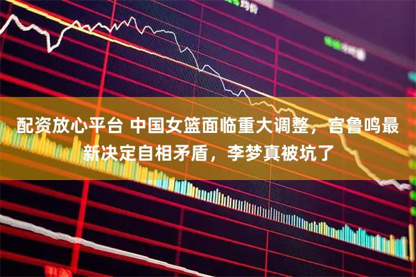 配资放心平台 中国女篮面临重大调整，宫鲁鸣最新决定自相矛盾，李梦真被坑了