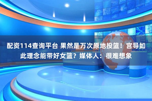 配资114查询平台 果然是万次原地投篮！宫导如此理念能带好女篮？媒体人：很难想象