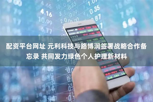 配资平台网址 元利科技与路博润签署战略合作备忘录 共同发力绿色个人护理新材料