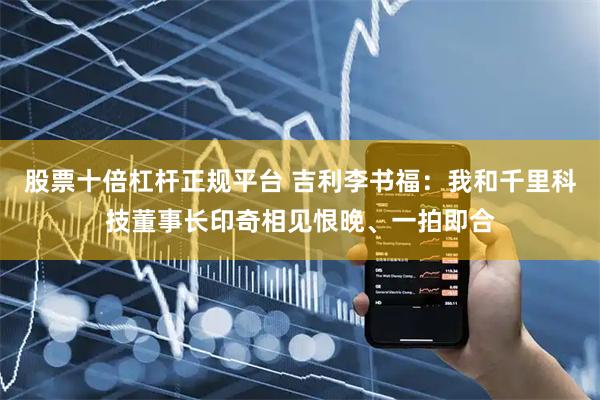 股票十倍杠杆正规平台 吉利李书福：我和千里科技董事长印奇相见恨晚、一拍即合
