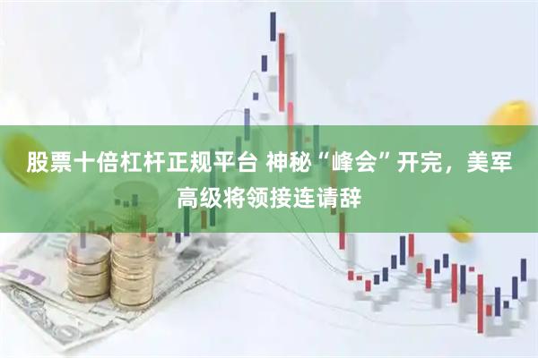 股票十倍杠杆正规平台 神秘“峰会”开完，美军高级将领接连请辞